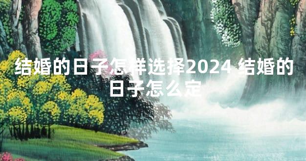 结婚的日子怎样选择2024 结婚的日子怎么定